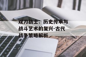 双刀战士：历史传承与战斗艺术的复兴-古代战争策略解析