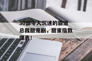 30部令人沉迷的霸道总裁甜宠剧，甜蜜指数爆表！