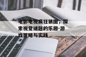 电影电视疯狂猜图，探索视觉谜题的乐趣-游戏策略与实践