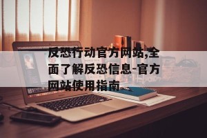 反恐行动官方网站,全面了解反恐信息-官方网站使用指南