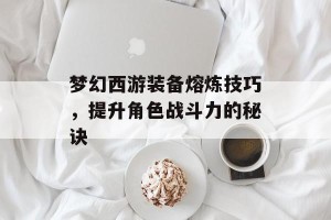 梦幻西游装备熔炼技巧，提升角色战斗力的秘诀