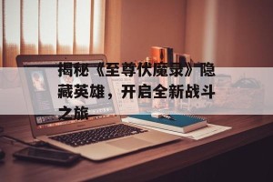 揭秘《至尊伏魔录》隐藏英雄，开启全新战斗之旅