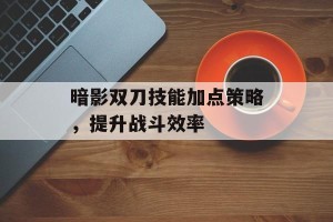 暗影双刀技能加点策略，提升战斗效率