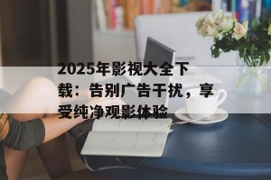 2025年影视大全下载：告别广告干扰，享受纯净观影体验