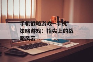 手机战略游戏--手机策略游戏：指尖上的战略风云