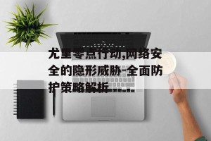 尤里零点行动,网络安全的隐形威胁-全面防护策略解析