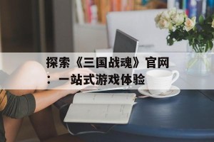 探索《三国战魂》官网：一站式游戏体验