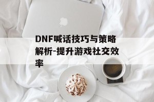 DNF喊话技巧与策略解析-提升游戏社交效率