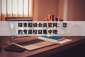探索超级会员官网：您的专属权益集中地