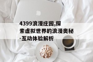 4399浪漫庄园,探索虚拟世界的浪漫奥秘-互动体验解析