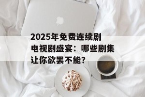 2025年免费连续剧电视剧盛宴：哪些剧集让你欲罢不能？