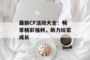 最新CF活动大全：畅享精彩福利，助力玩家成长