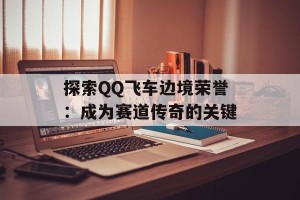探索QQ飞车边境荣誉：成为赛道传奇的关键