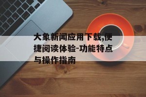 大象新闻应用下载,便捷阅读体验-功能特点与操作指南
