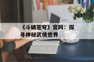 《斗破苍穹》官网：探寻神秘武侠世界