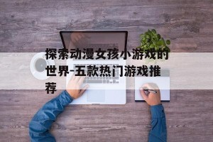 探索动漫女孩小游戏的世界-五款热门游戏推荐