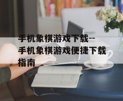 手机象棋游戏下载--手机象棋游戏便捷下载指南