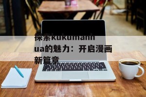 探索kukumanhua的魅力：开启漫画新篇章