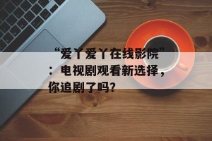 “爱丫爱丫在线影院”：电视剧观看新选择，你追剧了吗？