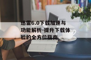 迅雷6.0下载加速与功能解析-提升下载体验的全方位指南