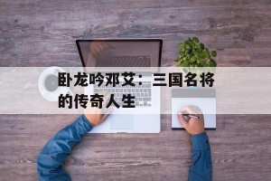 卧龙吟邓艾：三国名将的传奇人生