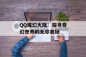 QQ魔幻大陆：探寻奇幻世界的无尽奥秘