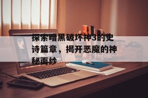 探索暗黑破坏神3的史诗篇章，揭开恶魔的神秘面纱
