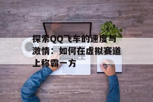 探索QQ飞车的速度与激情：如何在虚拟赛道上称霸一方