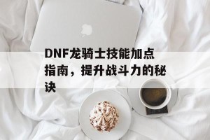 DNF龙骑士技能加点指南，提升战斗力的秘诀