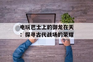 电玩巴士上的御龙在天：探寻古代战场的荣耀