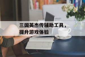 三国英杰传辅助工具，提升游戏体验