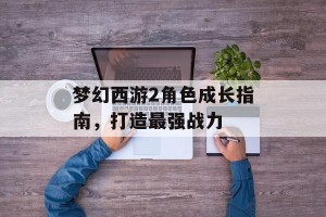 梦幻西游2角色成长指南，打造最强战力