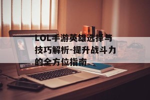 LOL手游英雄选择与技巧解析-提升战斗力的全方位指南
