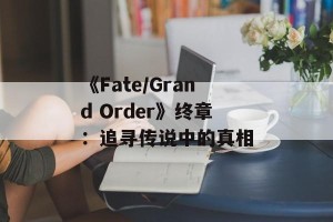 《Fate/Grand Order》终章：追寻传说中的真相