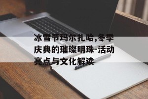 冰雪节玛尔扎哈,冬季庆典的璀璨明珠-活动亮点与文化解读