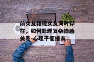 前女友和现女友同时存在，如何处理复杂情感关系-心理平衡指南