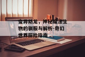 变异幼龙，神秘魔法生物的驯服与解析-奇幻世界探险指南