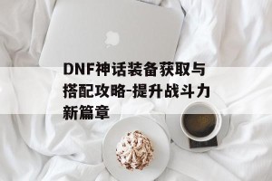 DNF神话装备获取与搭配攻略-提升战斗力新篇章