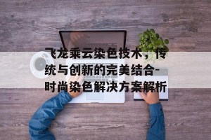 飞龙乘云染色技术，传统与创新的完美结合-时尚染色解决方案解析
