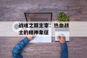 战魂之巅主宰：热血战士的精神象征