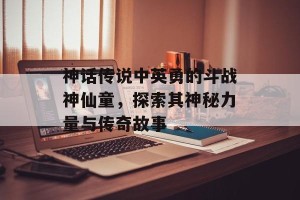 神话传说中英勇的斗战神仙童，探索其神秘力量与传奇故事