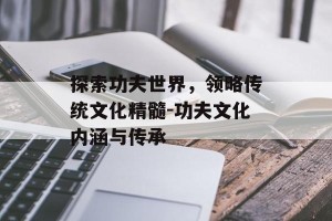 探索功夫世界，领略传统文化精髓-功夫文化内涵与传承