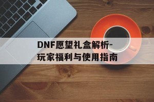 DNF愿望礼盒解析-玩家福利与使用指南