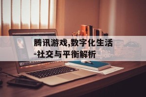 腾讯游戏,数字化生活-社交与平衡解析