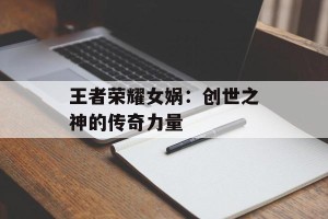 王者荣耀女娲：创世之神的传奇力量
