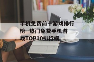 手机免费前十游戏排行榜--热门免费手机游戏TOP10排行榜