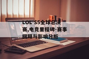 LOL S5全球总决赛,电竞里程碑-赛事回顾与影响分析