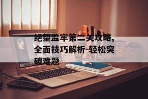 绝望监牢第二关攻略,全面技巧解析-轻松突破难题