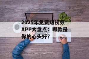 2025年免费短视频APP大盘点：哪款是你的心头好？