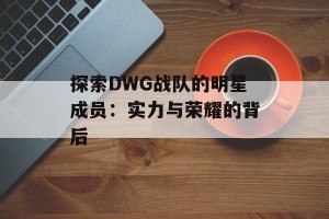 探索DWG战队的明星成员：实力与荣耀的背后